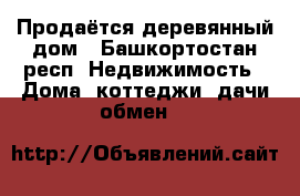 Продаётся деревянный дом - Башкортостан респ. Недвижимость » Дома, коттеджи, дачи обмен   